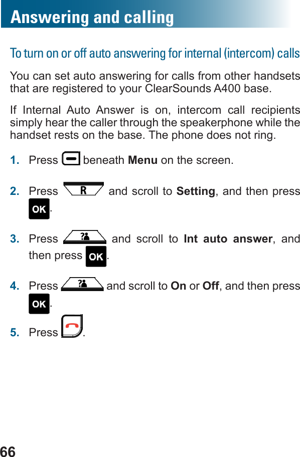 66Answering and callingTo turn on or off auto answering for internal (intercom) callsYou can set auto answering for calls from other handsets that are registered to your ClearSounds A400 base.If Internal Auto Answer is on, intercom call recipients simply hear the caller through the speakerphone while the handset rests on the base. The phone does not ring. 1.  Press   beneath Menu on the screen.2.  Press   and scroll to Setting, and then press .3.  Press   and scroll to Int auto answer, and then press  .4.  Press   and scroll to On or Off, and then press .5.  Press  .