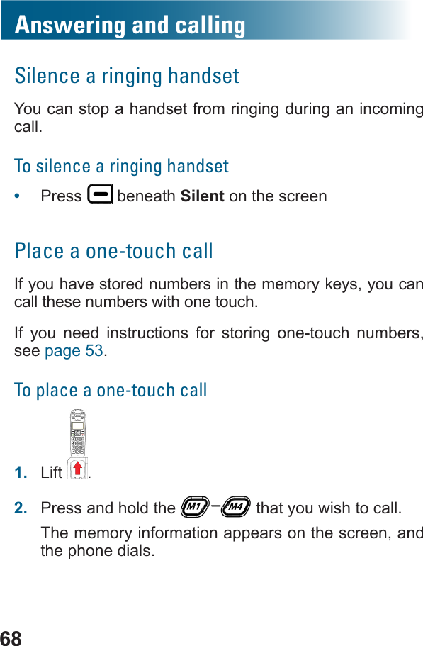 68Answering and callingSilence a ringing handsetYou can stop a handset from ringing during an incoming call.To silence a ringing handset•  Press   beneath Silent on the screenPlace a one-touch callIf you have stored numbers in the memory keys, you can call these numbers with one touch.If you need instructions for storing one-touch numbers, see page 53.To place a one-touch call1.  Lift .2.  Press and hold the   that you wish to call.The memory information appears on the screen, and the phone dials.