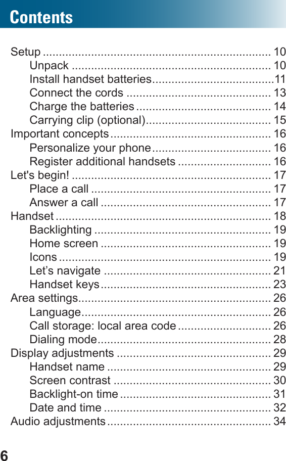 6ContentsSetup ....................................................................... 10Unpack .............................................................. 10Install handset batteries ......................................11Connect the cords ............................................. 13Charge the batteries .......................................... 14Carrying clip (optional) ....................................... 15Important concepts .................................................. 16Personalize your phone ..................................... 16Register additional handsets ............................. 16Let&apos;s begin! .............................................................. 17Place a call ........................................................ 17Answer a call ..................................................... 17Handset ................................................................... 18Backlighting ....................................................... 19Home screen ..................................................... 19Icons .................................................................. 19Let’s navigate .................................................... 21Handset keys ..................................................... 23Area settings............................................................ 26Language ........................................................... 26Call storage: local area code ............................. 26Dialing mode ...................................................... 28Display adjustments ................................................ 29Handset name ................................................... 29Screen contrast ................................................. 30Backlight-on time ............................................... 31Date and time .................................................... 32Audio adjustments ................................................... 34