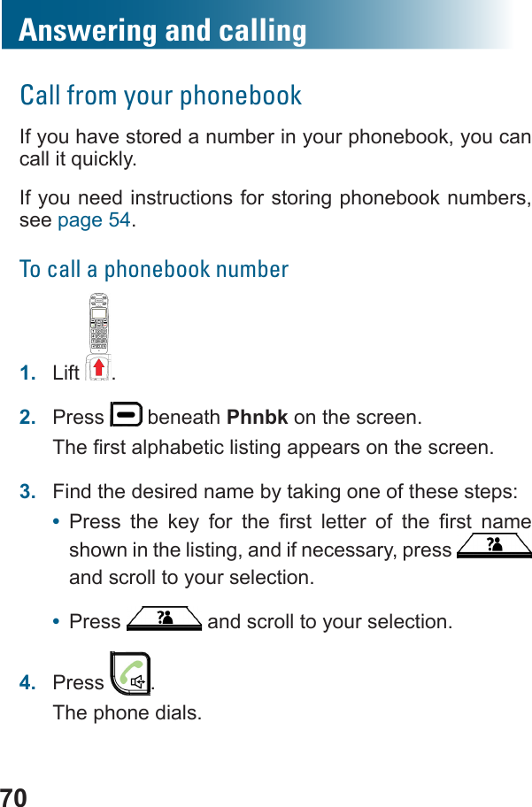 70Answering and callingCall from your phonebookIf you have stored a number in your phonebook, you can If you need instructions for storing phonebook numbers, see page 54.To call a phonebook number1.  Lift .2.  Press   beneath Phnbk on the screen.3.  Find the desired name by taking one of these steps:•            shown in the listing, and if necessary, press   and scroll to your selection.•  Press   and scroll to your selection.4.  Press  .The phone dials.