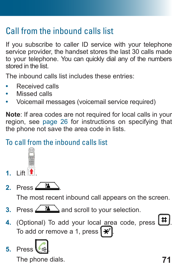 71Call from the inbound calls listIf you subscribe to caller ID service with your telephone service provider, the handset stores the last 30 calls made to your telephone.   stored in the list. The inbound calls list includes these entries: •  Received calls•  Missed calls•  Noteregion, see page 26 for instructions on specifying that the phone not save the area code in lists.To call from the inbound calls list1.  Lift .2.  Press  .The most recent inbound call appears on the screen.3.  Press   and scroll to your selection.4.  (Optional) To add your local area code, press  .  To add or remove a 1, press  .5.  Press  .The phone dials.