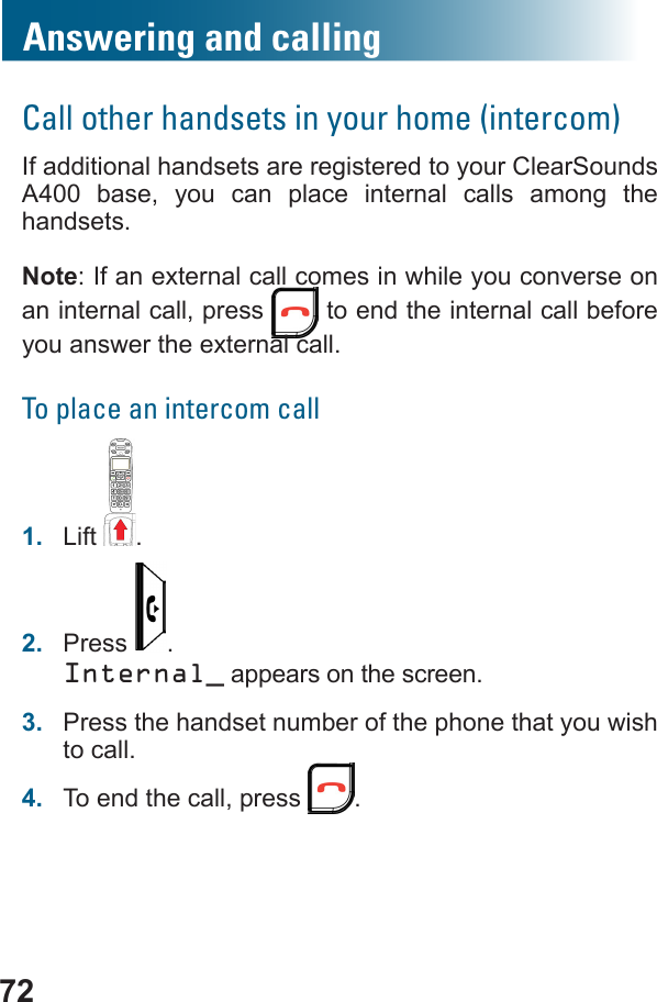 72Answering and callingCall other handsets in your home (intercom)If additional handsets are registered to your ClearSounds A400  base, you can place internal calls among the handsets.Note: If an external call comes in while you converse on an internal call, press   to end the internal call before you answer the external call.To place an intercom call1.  Lift .2.  Press  .Internal_ appears on the screen.3.  Press the handset number of the phone that you wish to call.4.  To end the call, press  .