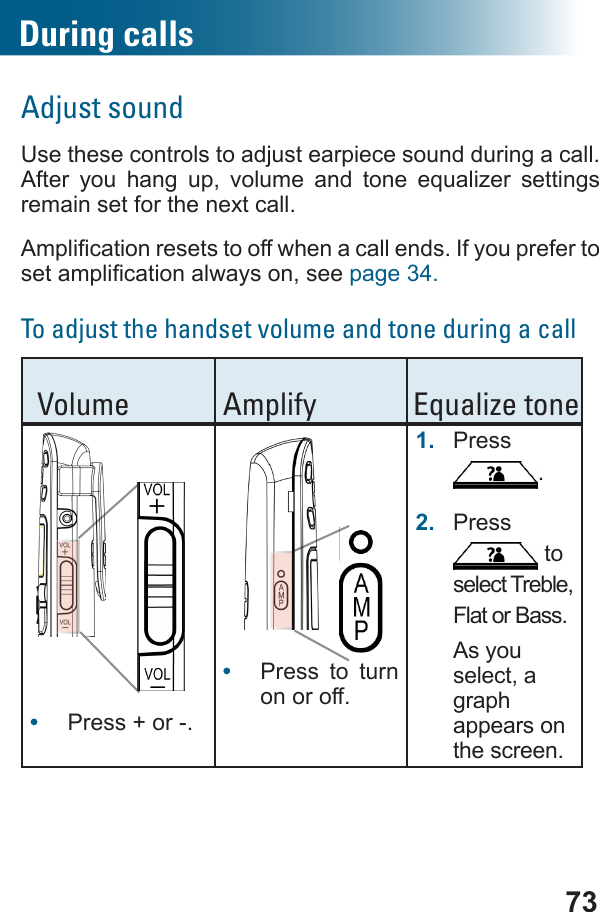 73During callsAdjust soundUse these controls to adjust earpiece sound during a call.         remain set for the next call.page 34.To adjust the handset volume and tone during a call Volume Amplify Equalize tone      •  Press + or -.   •  Press to turn on or off.1.  Press .2.  Press  to select Treble, Flat or Bass.As you select, a graph  appears on the screen.