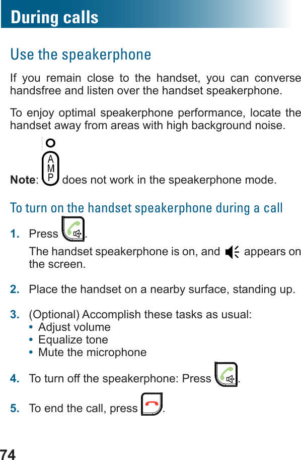 74During callsUse the speakerphoneIf you remain close to the handset, you can converse handsfree and listen over the handset speakerphone.To enjoy optimal speakerphone performance, locate the handset away from areas with high background noise.Note:   does not work in the speakerphone mode.To turn on the handset speakerphone during a call1.  Press  .The handset speakerphone is on, and   appears on the screen.2.  Place the handset on a nearby surface, standing up.3.  (Optional) Accomplish these tasks as usual: •  Adjust volume•  •  Mute the microphone4.  To turn off the speakerphone: Press  .5.  To end the call, press  .
