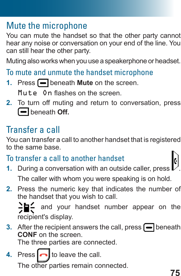 75Mute the microphoneYou can mute the handset so that the other party cannot hear any noise or conversation on your end of the line. You can still hear the other party.Muting also works when you use a speakerphone or headset.To mute and unmute the handset microphone1.  Press   beneath Mute on the screen.Mute On2.  To turn off muting and return to conversation, press  beneath Off.Transfer a callYou can transfer a call to another handset that is registered to the same base.To transfer a call to another handset1.  During a conversation with an outside caller, press  .The caller with whom you were speaking is on hold.2.  Press the numeric key that indicates the number of the handset that you wish to call. and your handset number appear on the recipient&apos;s display.3.  After the recipient answers the call, press   beneath CONF on the screen.The three parties are connected.4.  Press   to leave the call.The other parties remain connected.