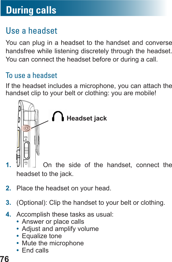 76During callsUse a headsetYou can plug in a headset to the handset and converse handsfree while listening discretely through the headset. You can connect the headset before or during a call.To use a headsetIf the headset includes a microphone, you can attach the handset clip to your belt or clothing: you are mobile!1.   On the side of the handset, connect the headset to the jack.2.  Place the headset on your head.3.  (Optional): Clip the handset to your belt or clothing.4.  Accomplish these tasks as usual:•  Answer or place calls•  Adjust and amplify volume•  •  Mute the microphone•  End calls  Headset jack