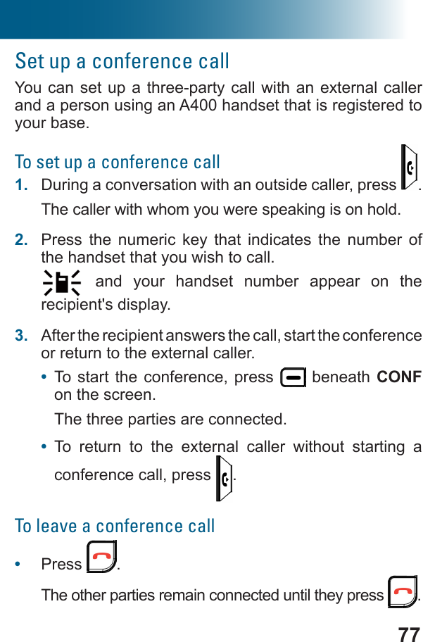 77Set up a conference callYou can set up a three-party call with an external caller and a person using an A400 handset that is registered to your base.To set up a conference call1.  During a conversation with an outside caller, press  .The caller with whom you were speaking is on hold.2.  Press the numeric key that indicates the number of the handset that you wish to call. and your handset number appear on the recipient&apos;s display.3.  After the recipient answers the call, start the conference or return to the external caller.•  To start the conference, press   beneath CONF on the screen.The three parties are connected.•  To return to the external caller without starting a conference call, press  .To leave a conference call•  Press  .The other parties remain connected until they press  .