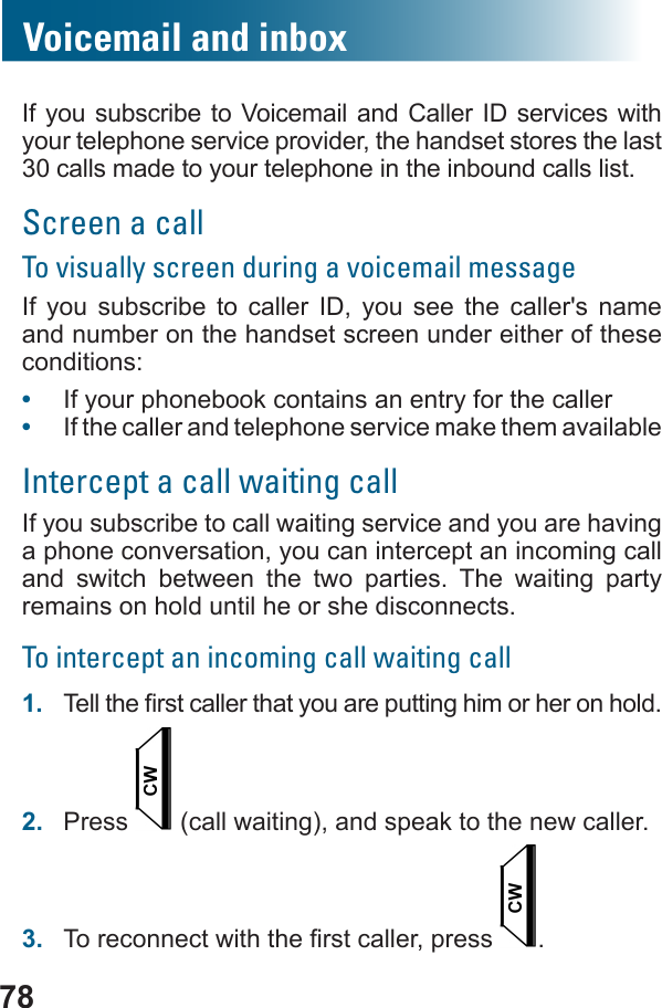 78Voicemail and inboxIf you subscribe to Voicemail and Caller ID services with your telephone service provider, the handset stores the last 30 calls made to your telephone in the inbound calls list.Screen a callTo visually screen during a voicemail messageIf you subscribe to caller ID, you see the caller&apos;s name and number on the handset screen under either of these conditions:•  If your phonebook contains an entry for the caller•  If the caller and telephone service make them availableIntercept a call waiting callIf you subscribe to call waiting service and you are having a phone conversation, you can intercept an incoming call and switch between the two parties. The waiting party remains on hold until he or she disconnects.To intercept an incoming call waiting call1.  2.  Press   (call waiting), and speak to the new caller.3.   .