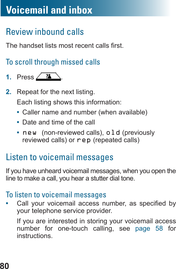 80Voicemail and inboxReview inbound callsTo scroll through missed calls1.  Press  .2.  Repeat for the next listing.Each listing shows this information:•  Caller name and number (when available)•  Date and time of the call•  new (non-reviewed calls), old (previously reviewed calls) or rep (repeated calls)Listen to voicemail messagesIf you have unheard voicemail messages, when you open the line to make a call, you hear a stutter dial tone.To listen to voicemail messages•         by your telephone service provider.If you are interested in storing your voicemail access number for one-touch calling, see page 58 for instructions.