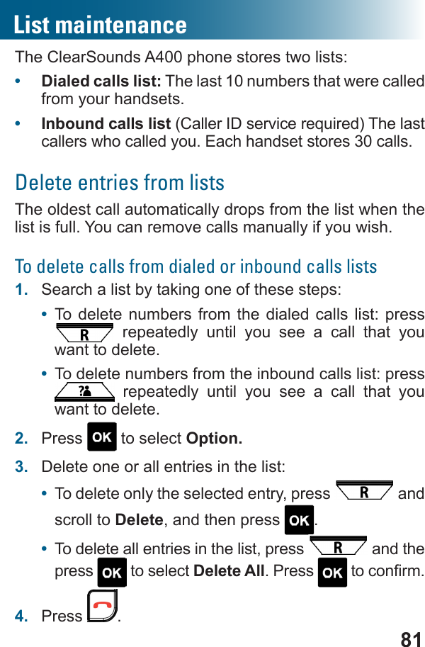 81The ClearSounds A400 phone stores two lists:•  Dialed calls list: The last 10 numbers that were called from your handsets.•  Inbound calls list callers who called you. Each handset stores 30 calls.Delete entries from listsThe oldest call automatically drops from the list when the list is full. You can remove calls manually if you wish.To delete calls from dialed or inbound calls lists1.  Search a list by taking one of these steps:•  To delete numbers from the dialed calls list: press  repeatedly until you see a call that you want to delete.•  To delete numbers from the inbound calls list: press  repeatedly until you see a call that you want to delete.2.  Press   to select Option.3.  Delete one or all entries in the list:•  To delete only the selected entry, press   and scroll to Delete, and then press  .•  To delete all entries in the list, press   and the press   to select Delete All. Press  4.  Press  .List maintenance