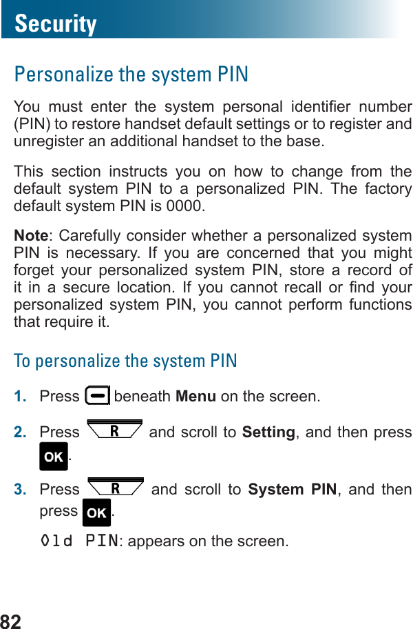 82SecurityPersonalize the system PIN       (PIN) to restore handset default settings or to register and unregister an additional handset to the base. This section instructs you on how to change from the default system PIN to a personalized PIN. The factory default system PIN is 0000.Note: Carefully consider whether a personalized system PIN is necessary. If you are concerned that you might forget your personalized system PIN, store a record of            personalized system PIN, you cannot perform functions To personalize the system PIN1.  Press   beneath Menu on the screen.2.  Press   and scroll to Setting, and then press .3.  Press   and scroll to System PIN, and then press  .Old PIN: appears on the screen.