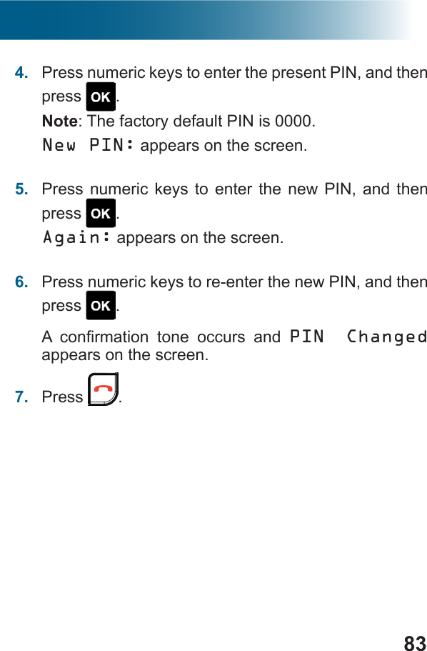 834.  Press numeric keys to enter the present PIN, and then press  .Note: The factory default PIN is 0000.New PIN: appears on the screen.5.  Press numeric keys to enter the new PIN, and then press  .Again: appears on the screen.6.  Press numeric keys to re-enter the new PIN, and then press  .     PIN Changed appears on the screen.7.  Press  .