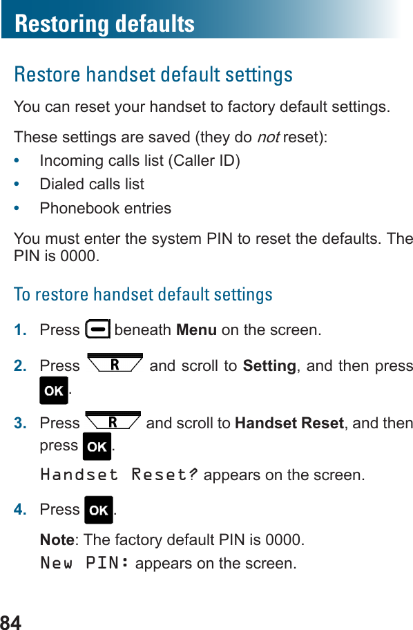 84Restoring defaultsRestore handset default settingsYou can reset your handset to factory default settings. These settings are saved (they do not reset):•  Incoming calls list (Caller ID)•  Dialed calls list•  Phonebook entriesYou must enter the system PIN to reset the defaults. The PIN is 0000.To restore handset default settings1.  Press   beneath Menu on the screen.2.  Press   and scroll to Setting, and then press .3.  Press   and scroll to Handset Reset, and then press  .Handset Reset? appears on the screen.4.  Press  .Note: The factory default PIN is 0000.New PIN: appears on the screen.
