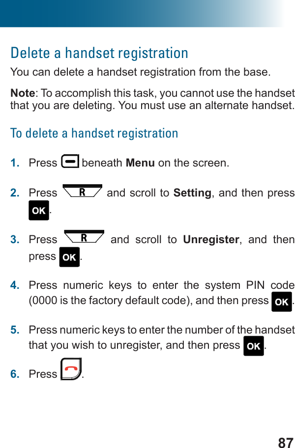 87Delete a handset registrationYou can delete a handset registration from the base.Note: To accomplish this task, you cannot use the handset that you are deleting. You must use an alternate handset.To delete a handset registration1.  Press   beneath Menu on the screen.2.  Press   and scroll to Setting, and then press .3.  Press   and scroll to Unregister, and then press  .4.  Press numeric keys to enter the system PIN code (0000 is the factory default code), and then press  .5.  Press numeric keys to enter the number of the handset that you wish to unregister, and then press  .6.  Press  .