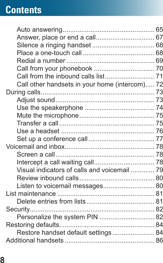 8ContentsAuto answering .................................................. 65Answer, place or end a call ................................ 67Silence a ringing handset .................................. 68Place a one-touch call ....................................... 68Redial a number ................................................ 69Call from your phonebook ................................. 70Call from the inbound calls list ........................... 71Call other handsets in your home (intercom) ..... 72During calls .............................................................. 73Adjust sound ...................................................... 73Use the speakerphone ...................................... 74Mute the microphone ......................................... 75Transfer a call .................................................... 75Use a headset ................................................... 76Set up a conference call .................................... 77Voicemail and inbox................................................. 78Screen a call ...................................................... 78Intercept a call waiting call ................................. 78Visual indicators of calls and voicemail ............. 79Review inbound calls ......................................... 80Listen to voicemail messages ............................ 80List maintenance ..................................................... 81Delete entries from lists ..................................... 81Security.................................................................... 82Personalize the system PIN .............................. 82Restoring defaults.................................................... 84Restore handset default settings ....................... 84Additional handsets ................................................. 86
