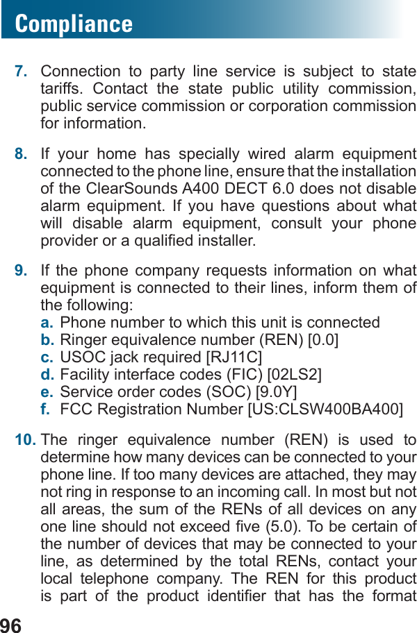 96Compliance7.  Connection to party line service is subject to state tariffs. Contact the state public utility commission, public service commission or corporation commission for information.8.         connected to the phone line, ensure that the installation of the ClearSounds A400 DECT 6.0 does not disable              9.         the following:a. Phone number to which this unit is connected b. c. d. e. f.  10.        determine how many devices can be connected to your phone line. If too many devices are attached, they may not ring in response to an incoming call. In most but not all areas, the sum of the RENs of all devices on any the number of devices that may be connected to your line, as determined by the total RENs, contact your local telephone company. The REN for this product          