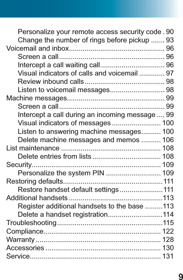 9Personalize your remote access security code . 90Change the number of rings before pickup ....... 93Voicemail and inbox................................................. 96Screen a call...................................................... 96Intercept a call waiting call................................. 96Visual indicators of calls and voicemail ............. 97Review inbound calls......................................... 98Listen to voicemail messages............................ 98Machine messages.................................................. 99Screen a call...................................................... 99Intercept a call during an incoming message .... 99Visual indicators of messages ......................... 100Listen to answering machine messages.......... 100Delete machine messages and memos .......... 106List maintenance ................................................... 108Delete entries from lists ................................... 108Security.................................................................. 109Personalize the system PIN ............................ 109Restoring defaults...................................................111Restore handset default settings ......................111Additional handsets ................................................113Register additional handsets to the base .........113Delete a handset registration............................114Troubleshooting......................................................115Compliance............................................................ 122Warranty ................................................................ 128Accessories ........................................................... 130Service................................................................... 131