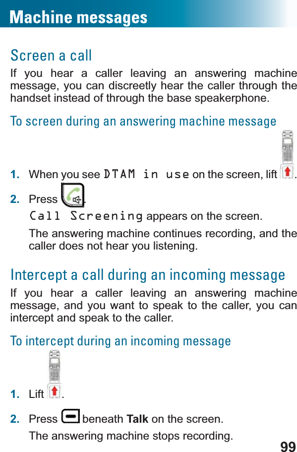 99Screen a callIf you hear a caller leaving an answering machine message, you can discreetly hear the caller through the handset instead of through the base speakerphone. To screen during an answering machine message1. When you see DTAM in use on the screen, lift .2. Press .Call Screening appears on the screen.The answering machine continues recording, and the caller does not hear you listening.Intercept a call during an incoming messageIf you hear a caller leaving an answering machine message, and you want to speak to the caller, you can intercept and speak to the caller. To intercept during an incoming message1. Lift .2. Press  beneath Talk on the screen.The answering machine stops recording. 
