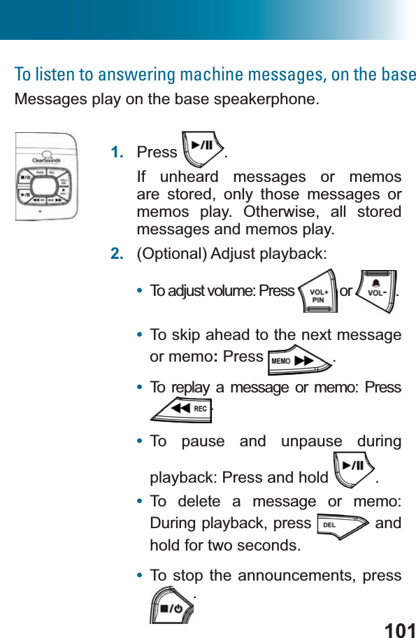 101To listen to answering machine messages, on the baseMessages play on the base speakerphone.1. Press .If unheard messages or memos are stored, only those messages or memos play. Otherwise, all stored messages and memos play. 2. (Optional) Adjust playback:•To adjust volume: Press   or  .•To skip ahead to the next messageor memo:Press .•To replay a message or memo: Press .•To pause and unpause during playback: Press and hold  .•To delete a message or memo: During playback, press  and hold for two seconds. •To stop the announcements, press .