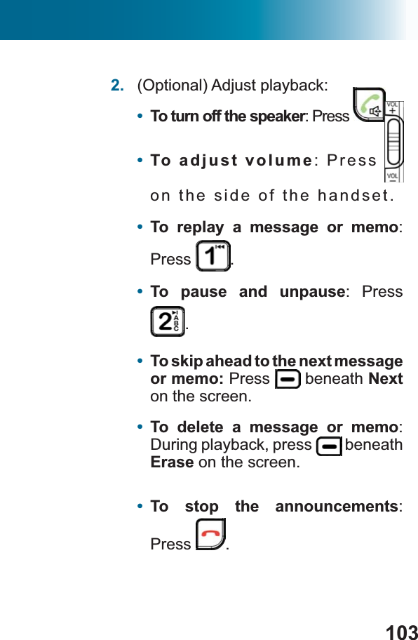 1032. (Optional) Adjust playback:•To turn off the speaker: Press  .•To adjust volume: Press on the side of the handset.•To replay a message or memo:Press .•To pause and unpause: Press .•To skip ahead to the next message or memo: Press  beneath Nexton the screen.•To delete a message or memo:During playback, press   beneath Erase on the screen.•To stop the announcements:Press .