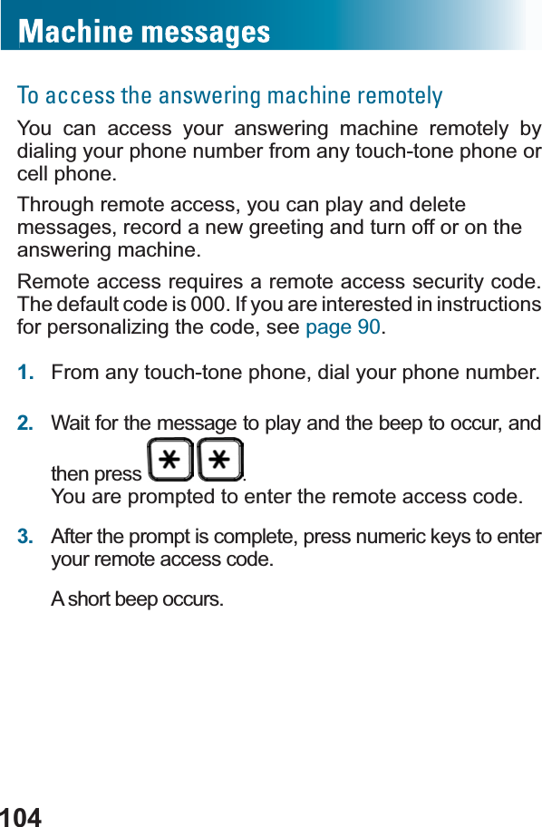 104To access the answering machine remotelyYou can access your answering machine remotely by dialing your phone number from any touch-tone phone or cell phone. Through remote access, you can play and delete messages, record a new greeting and turn off or on the answering machine.5HPRWHDFFHVVUHTXLUHVDUHPRWHDFFHVVVHFXULW\FRGHThe default code is 000. If you are interested in instructions for personalizing the code, see page 90.1. From any touch-tone phone, dial your phone number.2. Wait for the message to play and the beep to occur, and then press  You are prompted to enter the remote access code.3. After the prompt is complete, press numeric keys to enter your remote access code.A short beep occurs.
