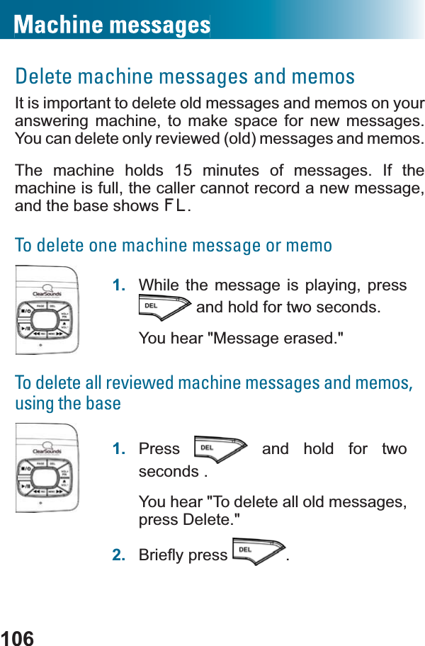 106Delete machine messages and memosIt is important to delete old messages and memos on your answering machine, to make space for new messages. You can delete only reviewed (old) messages and memos.The machine holds 15 minutes of messages. If the machine is full, the caller cannot record a new message, and the base shows FL.To delete one machine message or memo1. While the message is playing, press  and hold for two seconds.You hear &quot;Message erased.&quot;To delete all reviewed machine messages and memos, using the base1. Press  and hold for two seconds .You hear &quot;To delete all old messages, press Delete.&quot;2. %ULHÀ\SUHVV .