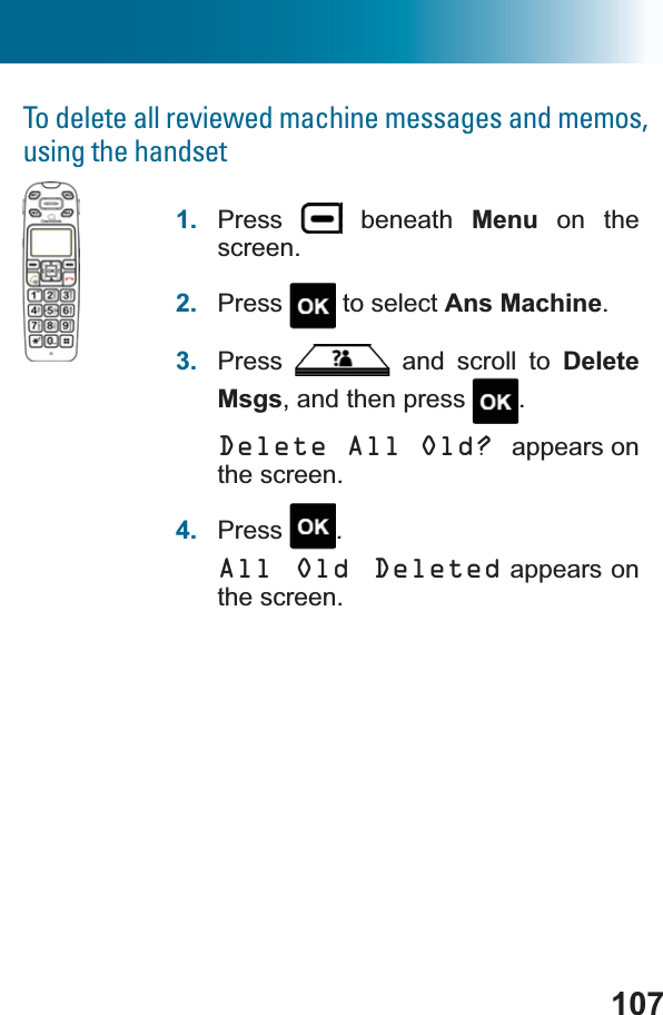 107To delete all reviewed machine messages and memos, using the handset1. Press  beneath Menu on the screen.2. Press  to select Ans Machine.3. Press  and scroll to DeleteMsgs, and then press  .Delete All Old? appears on the screen.4. Press .All Old Deleted appears on the screen.