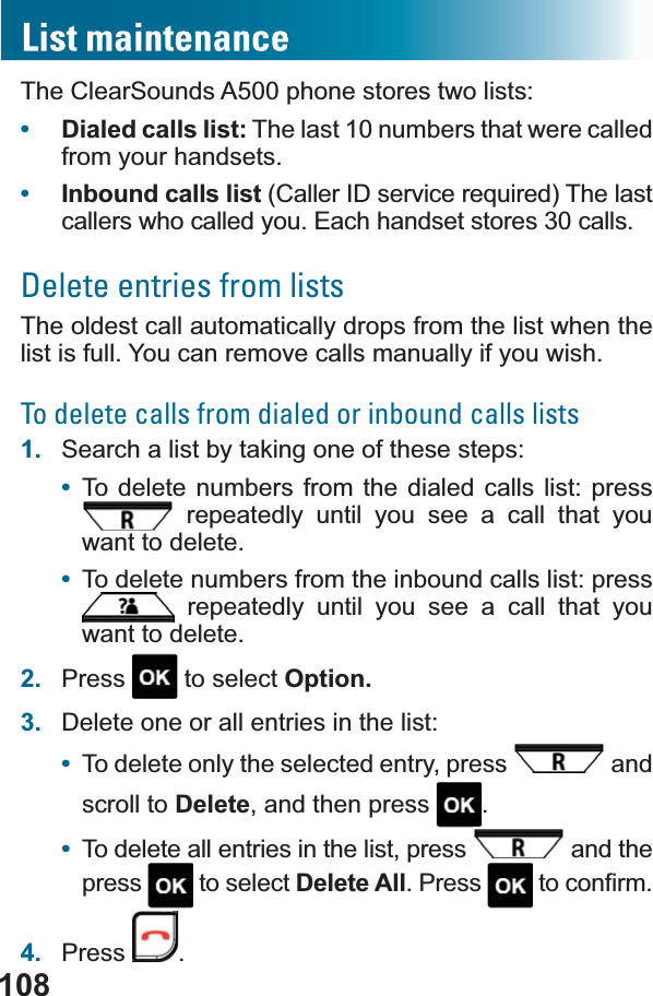 108The ClearSounds A500 phone stores two lists:•Dialed calls list: The last 10 numbers that were called from your handsets.•Inbound calls list &amp;DOOHU,&apos;VHUYLFHUHTXLUHG7KHODVWcallers who called you. Each handset stores 30 calls.Delete entries from listsThe oldest call automatically drops from the list when the list is full. You can remove calls manually if you wish.To delete calls from dialed or inbound calls lists1. Search a list by taking one of these steps:•To delete numbers from the dialed calls list: press  repeatedly until you see a call that you want to delete.•To delete numbers from the inbound calls list: press  repeatedly until you see a call that you want to delete.2. Press  to select Option.3. Delete one or all entries in the list:•To delete only the selected entry, press   and scroll to Delete, and then press  .•To delete all entries in the list, press   and the press  to select Delete All. Press  WRFRQ¿UP4. Press .