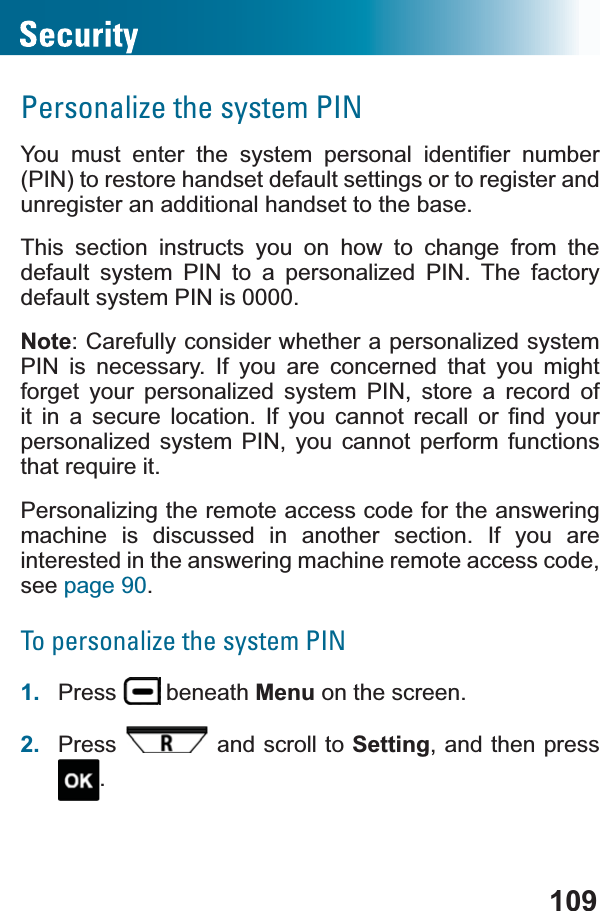 109Personalize the system PIN&lt;RX PXVW HQWHU WKH V\VWHP SHUVRQDO LGHQWL¿HU QXPEHU(PIN) to restore handset default settings or to register and unregister an additional handset to the base. This section instructs you on how to change from the default system PIN to a personalized PIN. The factory default system PIN is 0000.Note: Carefully consider whether a personalized system PIN is necessary. If you are concerned that you might forget your personalized system PIN, store a record of LW LQ D VHFXUH ORFDWLRQ ,I \RX FDQQRW UHFDOO RU ¿QG \RXUpersonalized system PIN, you cannot perform functions WKDWUHTXLUHLWPersonalizing the remote access code for the answering machine is discussed in another section. If you are interested in the answering machine remote access code, see page 90.To personalize the system PIN1. Press  beneath Menu on the screen.2. Press  and scroll to Setting, and then press .