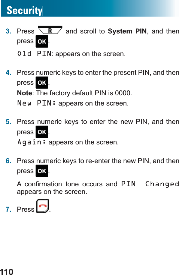 1103. Press  and scroll to System PIN, and then press .Old PIN: appears on the screen.4. Press numeric keys to enter the present PIN, and then press .Note: The factory default PIN is 0000.New PIN: appears on the screen.5. Press numeric keys to enter the new PIN, and then press .Again: appears on the screen.6. Press numeric keys to re-enter the new PIN, and then press .$ FRQ¿UPDWLRQ WRQH RFFXUV DQG PIN Changed appears on the screen.7. Press .