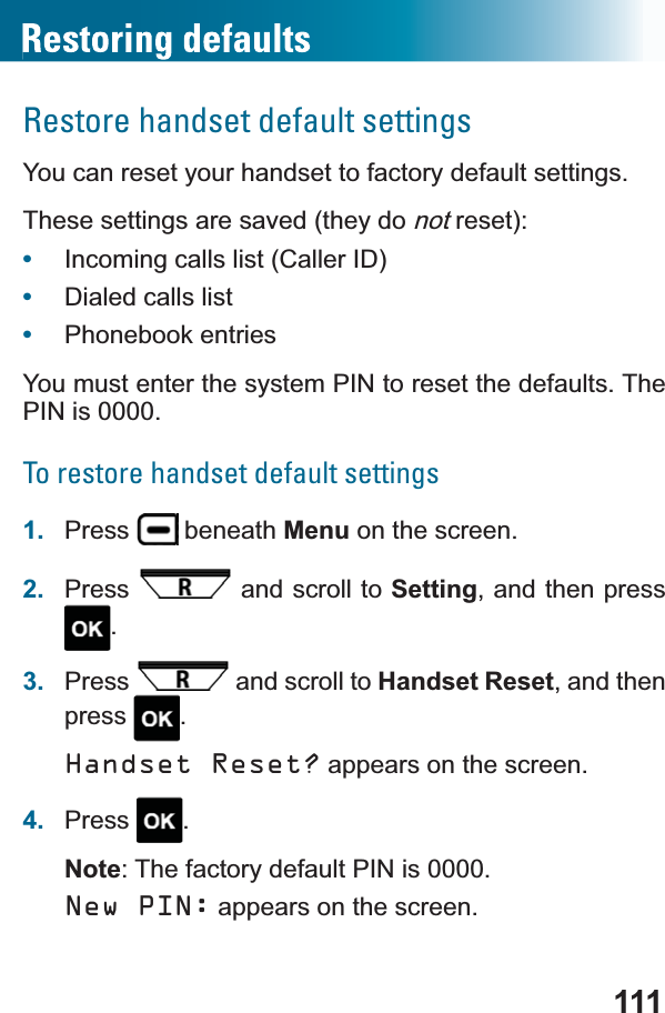 111Restore handset default settingsYou can reset your handset to factory default settings.These settings are saved (they do notreset):•Incoming calls list (Caller ID)•Dialed calls list•Phonebook entriesYou must enter the system PIN to reset the defaults. The PIN is 0000.To restore handset default settings1. Press  beneath Menu on the screen.2. Press  and scroll to Setting, and then press .3. Press  and scroll to Handset Reset, and then press .Handset Reset? appears on the screen.4. Press .Note: The factory default PIN is 0000.New PIN: appears on the screen.