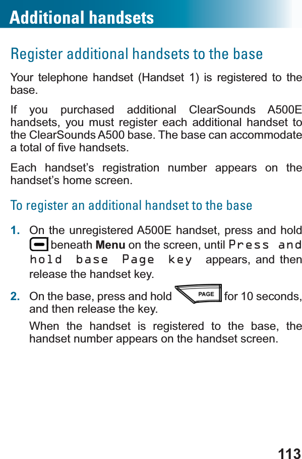 113Register additional handsets to the baseYour telephone handset (Handset 1) is registered to the base. If you purchased additional ClearSounds A500E handsets, you must register each additional handset to the ClearSounds A500 base. The base can accommodate DWRWDORI¿YHKDQGVHWVEach handset’s registration number appears on the handset’s home screen.To register an additional handset to the base1. On the unregistered A500E handset, press and hold  beneath Menu on the screen, until Press and hold base Page key appears, and then release the handset key.2. On the base, press and hold   for 10 seconds, and then release the key.When the handset is registered to the base, the handset number appears on the handset screen.