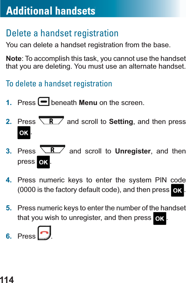 114Delete a handset registrationYou can delete a handset registration from the base.Note: To accomplish this task, you cannot use the handsetthat you are deleting. You must use an alternate handset.To delete a handset registration1. Press  beneath Menu on the screen.2. Press  and scroll to Setting, and then press .3. Press  and scroll to Unregister, and then press .4. Press numeric keys to enter the system PIN code (0000 is the factory default code), and then press  .5. Press numeric keys to enter the number of the handset that you wish to unregister, and then press  .6. Press .