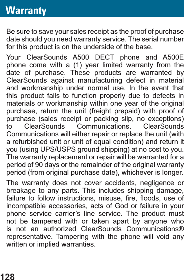 128WarrantyBe sure to save your sales receipt as the proof of purchase date should you need warranty service. The serial number for this product is on the underside of the base.Your ClearSounds A500 DECT phone and A500E phone come with a (1) year limited warranty from the date of purchase. These products are warranted by ClearSounds against manufacturing defect in material and workmanship under normal use. In the event that this product fails to function properly due to defects in materials or workmanship within one year of the original purchase, return the unit (freight prepaid) with proof of purchase (sales receipt or packing slip, no exceptions) to ClearSounds Communications. ClearSounds Communications will either repair or replace the unit (with DUHIXUELVKHGXQLWRUXQLWRIHTXDOFRQGLWLRQDQGUHWXUQLWyou (using UPS/USPS ground shipping) at no cost to you. The warranty replacement or repair will be warranted for a period of 90 days or the remainder of the original warranty period (from original purchase date), whichever is longer.The warranty does not cover accidents, negligence or breakage to any parts. This includes shipping damage, IDLOXUH WR IROORZ LQVWUXFWLRQV PLVXVH ¿UH ÀRRGV XVH RIincompatible accessories, acts of God or failure in your phone service carrier’s line service. The product must not be tampered with or taken apart by anyone who is not an authorized ClearSounds Communications® representative. Tampering with the phone will void any written or implied warranties.