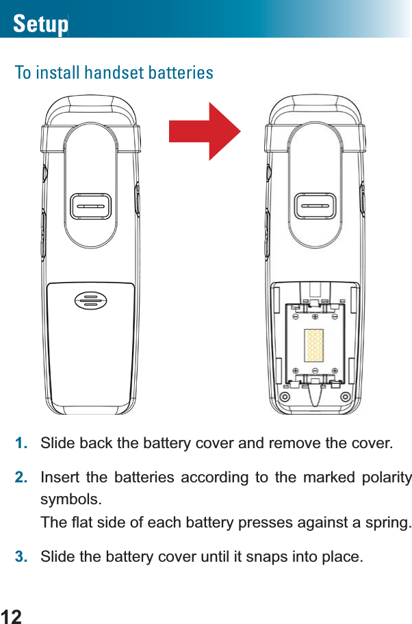 12To install handset batteries1. Slide back the battery cover and remove the cover.2. Insert the batteries according to the marked polarity symbols.7KHÀDWVLGHRIHDFKEDWWHU\SUHVVHVDJDLQVWDVSULQJ3. Slide the battery cover until it snaps into place.