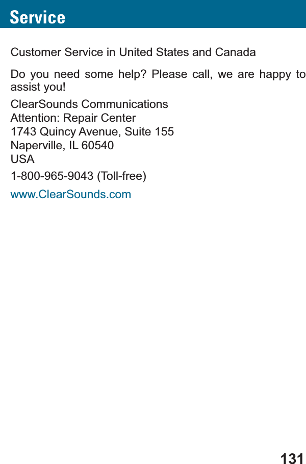 131ServiceCustomer Service in United States and CanadaDo you need some help? Please call, we are happy to assist you!ClearSounds CommunicationsAttention: Repair Center1743 Quincy Avenue, Suite 155Naperville, IL 60540USA1-800-965-9043 (Toll-free)www.ClearSounds.com