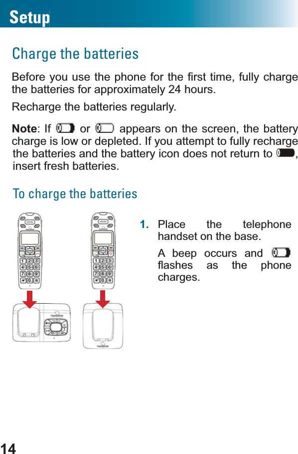 14Charge the batteries%HIRUH\RXXVHWKHSKRQHIRUWKH¿UVWWLPHIXOO\chargethe batteries for approximately 24 hours.Recharge the batteries regularly.Note: If   or   appears on the screen, the battery charge is low or depleted. If you attempt to fully recharge the batteries and the battery icon does not return to  ,insert fresh batteries.To charge the batteries1. Place the telephone handset on the base.A beep occurs and ÀDVKHV DV WKH SKRQHcharges.