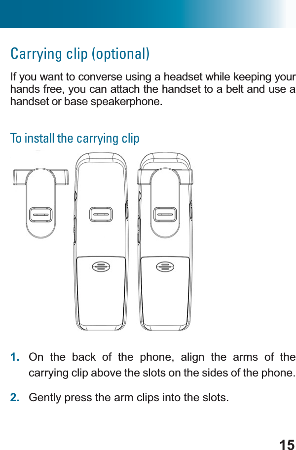15Carrying clip (optional)If you want to converse using a headset while keeping your hands free, you can attach the handset to a belt and use a handset or base speakerphone.To install the carrying clipTo install a handset carrying clip1. On the back of the phone, align the arms of the carrying clip above the slots on the sides of the phone.2. Gently press the arm clips into the slots.