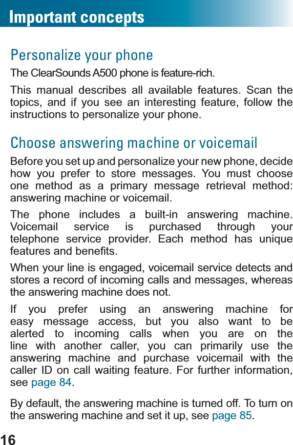 16Personalize your phoneThe ClearSounds A500 phone is feature-rich. This manual describes all available features. Scan the topics, and if you see an interesting feature, follow the instructions to personalize your phone.Choose answering machine or voicemailBefore you set up and personalize your new phone, decidehow you prefer to store messages. You must choose one method as a primary message retrieval method: answering machine or voicemail.The phone includes a built-in answering machine. Voicemail service is purchased through your WHOHSKRQH VHUYLFH SURYLGHU (DFK PHWKRG KDV XQLTXHIHDWXUHVDQGEHQH¿WVWhen your line is engaged, voicemail service detects and stores a record of incoming calls and messages, whereas the answering machine does not.If you prefer using an answering machine for easy message access, but you also want to be alerted to incoming calls when you are on the line with another caller, you can primarily use theanswering machine and purchase voicemail with the caller ID on call waiting feature. For further information, see page 84.By default, the answering machine is turned off. To turn on the answering machine and set it up, see page 85.