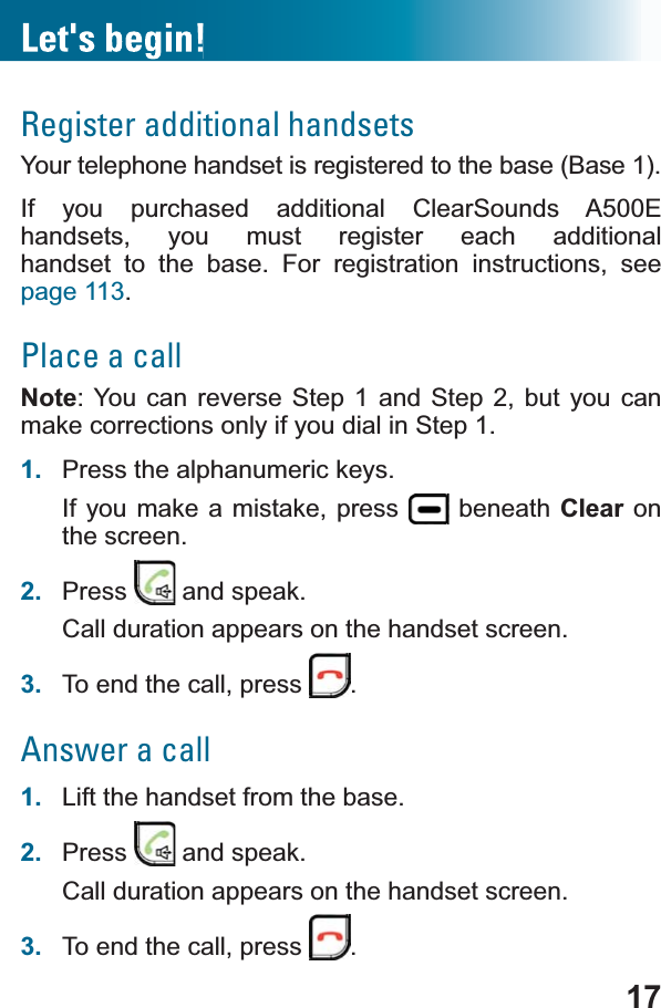 17Register additional handsetsYour telephone handset is registered to the base (Base 1). If you purchased additional ClearSounds A500E handsets, you must register each additional handset to the base. For registration instructions, see page 113.Place a callNote: You can reverse Step 1 and Step 2, but you can make corrections only if you dial in Step 1.1. Press the alphanumeric keys.If you make a mistake, press   beneath Clear on the screen.2. Press  and speak.Call duration appears on the handset screen.3. To end the call, press  .Answer a call1. Lift the handset from the base.2. Press  and speak.Call duration appears on the handset screen.3. To end the call, press  .