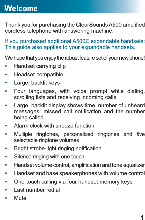 17KDQN\RXIRUSXUFKDVLQJWKH&amp;OHDU6RXQGV$DPSOL¿HGcordless telephone with answering machine.If you purchased additional A500E expandable handsets: This guide also applies to your expandable handsets.We hope that you enjoy the robust feature set of your new phone!•Handset carrying clip•Headset-compatible•Large, backlit keys•Four languages, with voice prompt while dialing, scrolling lists and receiving incoming calls•Large, backlit display shows time, number of unheard PHVVDJHV PLVVHG FDOO QRWL¿FDWLRQ DQG WKH QXPEHUbeing called•Alarm clock with snooze function•0XOWLSOH ULQJWRQHV SHUVRQDOL]HG ULQJWRQHV DQG ¿YHselectable ringtone volumes•%ULJKWVWUREHOLJKWULQJLQJQRWL¿FDWLRQ•Silence ringing with one touch•+DQGVHWYROXPHFRQWURODPSOL¿FDWLRQDQGWRQHHTXDOL]HU•Handset and base speakerphones with volume control•One-touch calling via four handset memory keys•Last number redial•Mute