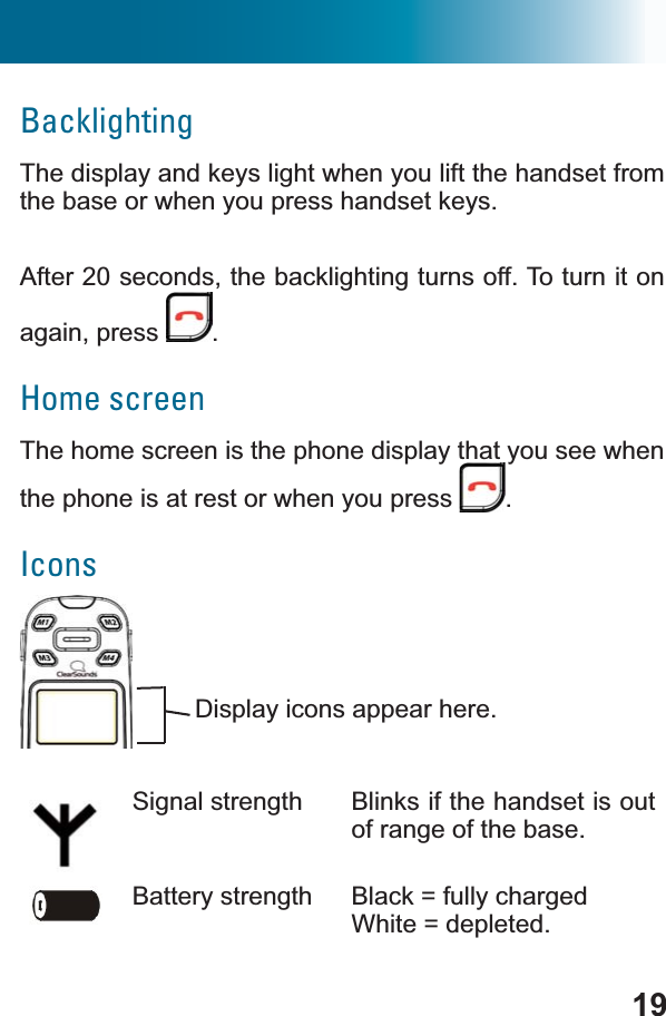 19BacklightingThe display and keys light when you lift the handset from the base or when you press handset keys.After 20 seconds, the backlighting turns off. To turn it on again, press  .Home screenThe home screen is the phone display that you see when the phone is at rest or when you press  .IconsSignal strength Blinks if the handset is out of range of the base.Battery strength Black = fully chargedWhite = depleted.Display icons appear here.