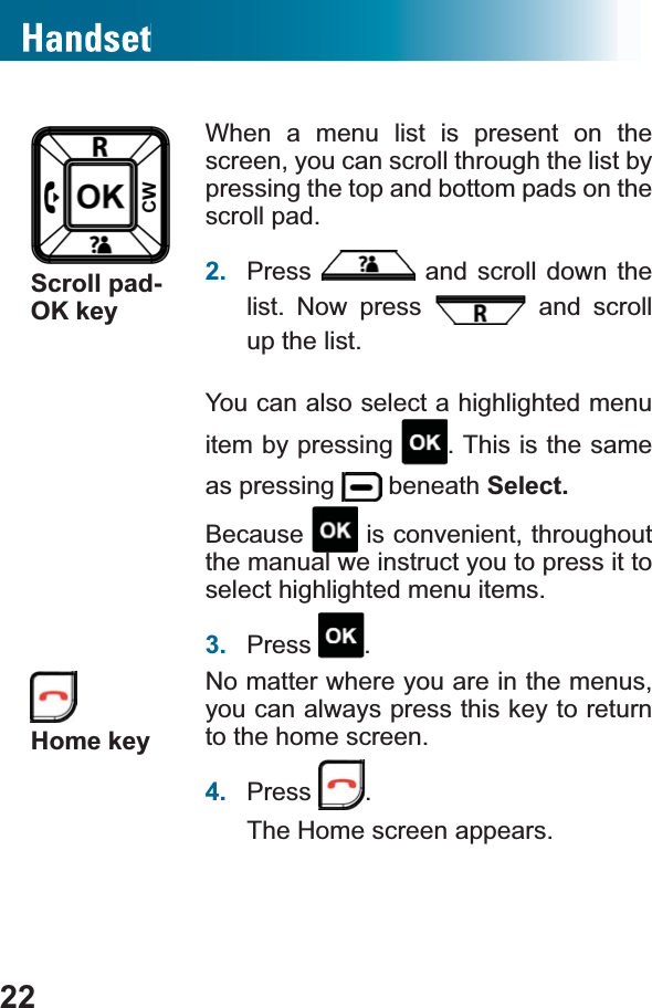 22Scroll pad-OK keyWhen a menu list is present on the screen, you can scroll through the list by pressing the top and bottom pads on the scroll pad.2. Press  and scroll down the list. Now press   and scroll up the list.You can also select a highlighted menu item by pressing  . This is the same as pressing   beneath Select.Because  is convenient, throughout the manual we instruct you to press it to select highlighted menu items.3. Press .Home keyNo matter where you are in the menus, you can always press this key to return to the home screen.4. Press .The Home screen appears.
