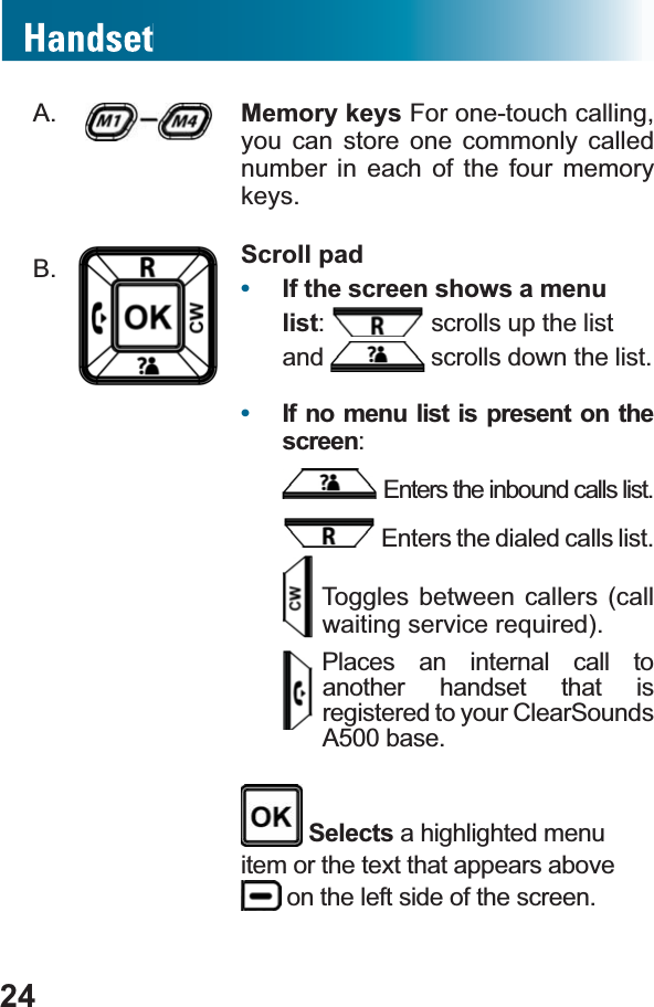 A. Memory keys For one-touch calling, you can store one commonly called number in each of the four memory keys.B. Scroll pad•If the screen shows a menu list: scrolls up the list and  scrolls down the list.•If no menu list is present on the screen:Enters the inbound calls list. Enters the dialed calls list.Toggles between callers (call ZDLWLQJVHUYLFHUHTXLUHGPlaces an internal call to another handset that is registered to your ClearSounds A500 base. Selects a highlighted menu item or the text that appears above  on the left side of the screen.24