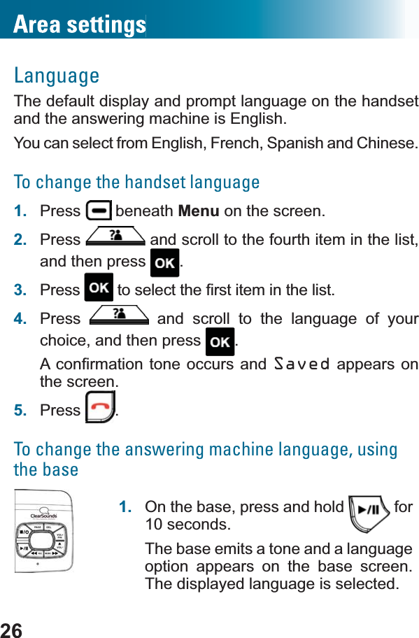 26LanguageThe default display and prompt language on the handset and the answering machine is English. You can select from English, French, Spanish and Chinese.To change the handset language1. Press  beneath Menu on the screen.2. Press  and scroll to the fourth item in the list, and then press  .3. Press WRVHOHFWWKH¿UVWLWHPLQWKHOLVW4. Press  and scroll to the language of your choice, and then press  .$FRQ¿UPDWLRQWRQHRFFXUV DQG Saved appears on the screen.5. Press .To change the answering machine language, using the base1. On the base, press and hold   for 10 seconds.The base emits a tone and a language option appears on the base screen. The displayed language is selected.