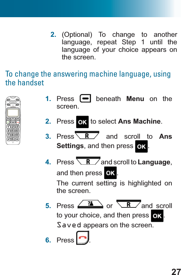 272. (Optional) To change to another language, repeat Step 1 until the language of your choice appears on the screen.To change the answering machine language, using the handset1. Press  beneath Menu on the screen.2. Press  to select Ans Machine.3. Press  and scroll to AnsSettings, and then press  .4. Press and scroll to Language,and then press  .The current setting is highlighted on the screen.5. Press  or  and scroll to your choice, and then press  .Saved appears on the screen.6. Press .