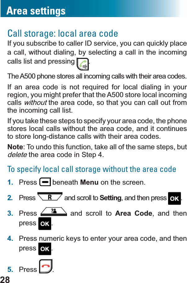 28Call storage: local area code,I\RXVXEVFULEHWRFDOOHU,&apos;VHUYLFH\RXFDQTXLFNO\SODFHa call, without dialing, by selecting a call in the incoming calls list and pressing  .The A500 phone stores all incoming calls with their area codes.,I DQ DUHD FRGH LV QRW UHTXLUHG IRU ORFDO GLDOLQJ LQ \RXUregion, you might prefer that the A500 store local incoming callswithout the area code, so that you can call out from the incoming call list.If you take these steps to specify your area code, the phone stores local calls without the area code, and it continues to store long-distance calls with their area codes.Note: To undo this function, take all of the same steps, but delete the area code in Step 4.To specify local call storage without the area code1. Press  beneath Menu on the screen.2. Press  and scroll to Setting, and then press  .3. Press  and scroll to Area Code, and then press .4. Press numeric keys to enter your area code, and then press .5. Press .