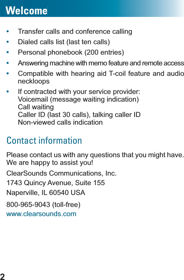 2•Transfer calls and conference calling•Dialed calls list (last ten calls)•Personal phonebook (200 entries)•Answering machine with memo feature and remote access•Compatible with hearing aid T-coil feature and audio neckloops•If contracted with your service provider:Voicemail (message waiting indication)Call waitingCaller ID (last 30 calls), talking caller ID Non-viewed calls indicationContact information3OHDVHFRQWDFWXVZLWKDQ\TXHVWLRQVWKDW\RXPLJKWhave.We are happy to assist you!ClearSounds Communications, Inc.1743 Quincy Avenue, Suite 155Naperville, IL 60540 USA800-965-9043 (toll-free)www.clearsounds.com