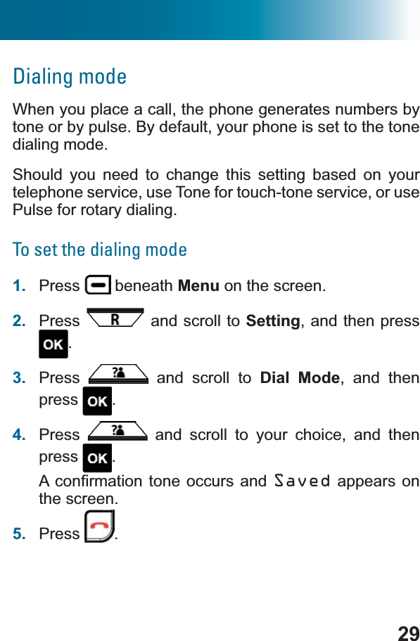 29Dialing modeWhen you place a call, the phone generates numbers by tone or by pulse. By default, your phone is set to the tone dialing mode.Should you need to change this setting based on your telephone service, use Tone for touch-tone service, or use Pulse for rotary dialing.To set the dialing mode1. Press  beneath Menu on the screen.2. Press  and scroll to Setting, and then press .3. Press  and scroll to Dial Mode, and then press .4. Press  and scroll to your choice, and then press .$FRQ¿UPDWLRQWRQH RFFXUV DQGSaved appears on the screen.5. Press .
