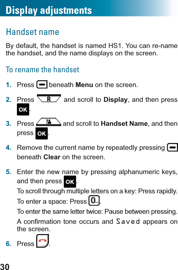 30Handset nameBy default, the handset is named HS1. You can re-name the handset, and the name displays on the screen.To rename the handset1. Press  beneath Menu on the screen.2. Press  and scroll to Display, and then press .3. Press  and scroll to Handset Name, and then press .4. Remove the current name by repeatedly pressing beneath Clear on the screen.5. Enter the new name by pressing alphanumeric keys, and then press  .To scroll through multiple letters on a key: Press rapidly.To enter a space: Press  .To enter the same letter twice: Pause between pressing.$FRQ¿UPDWLRQWRQHRFFXUV DQG Saved appears on the screen.6. Press .